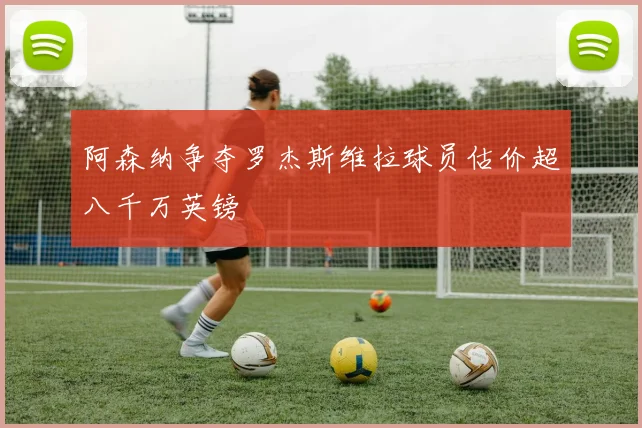 阿森纳争夺罗杰斯维拉球员估价超八千万英镑