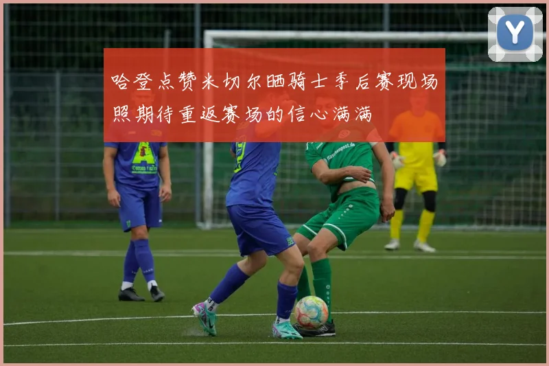 哈登点赞米切尔晒骑士季后赛现场照期待重返赛场的信心满满