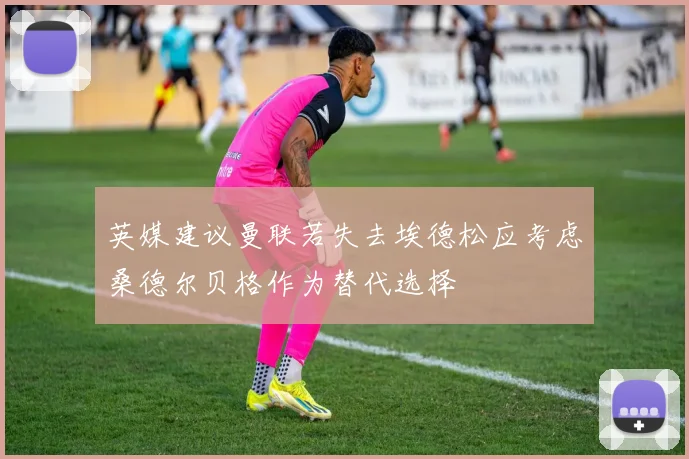 英媒建议曼联若失去埃德松应考虑桑德尔贝格作为替代选择