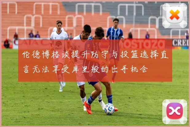 伦德博格谈提升防守与投篮选择直言无法享受库里般的出手机会