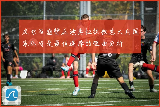 皮尔洛盛赞瓜迪奥拉执教意大利国家队将是最佳选择的理由分析