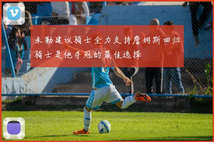 米勒建议骑士全力支持詹姆斯回归骑士是他夺冠的最佳选择