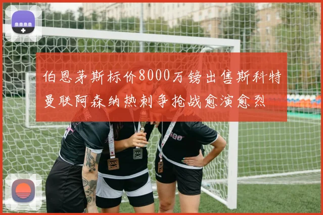 伯恩茅斯标价8000万镑出售斯科特曼联阿森纳热刺争抢战愈演愈烈