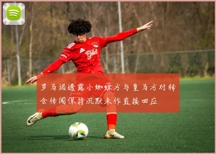 罗马诺透露小蜘蛛方与皇马方对转会传闻保持沉默未作直接回应