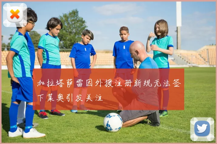 加拉塔萨雷因外援注册新规无法签下莱奥引发关注
