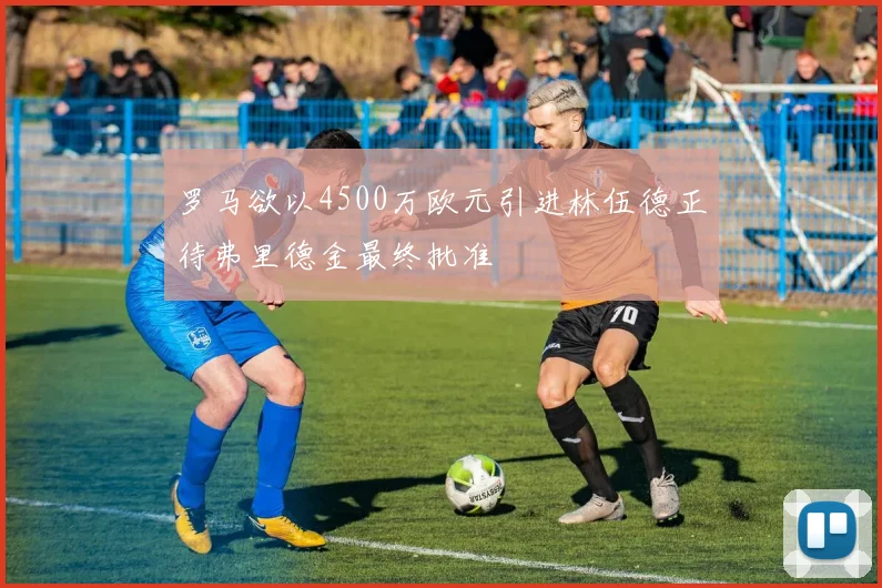 罗马欲以4500万欧元引进林伍德正待弗里德金最终批准