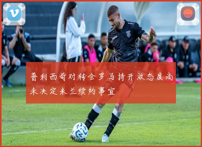 普利西奇对转会罗马持开放态度尚未决定米兰续约事宜