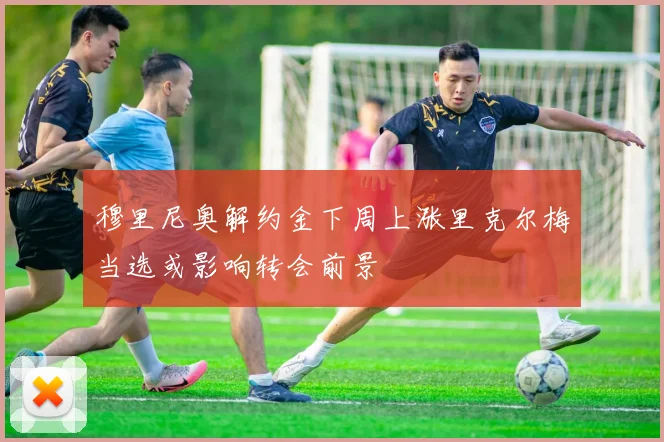 穆里尼奥解约金下周上涨里克尔梅当选或影响转会前景