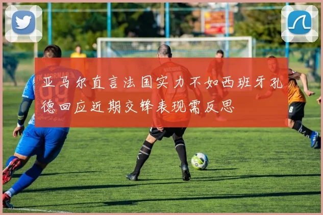 亚马尔直言法国实力不如西班牙孔德回应近期交锋表现需反思