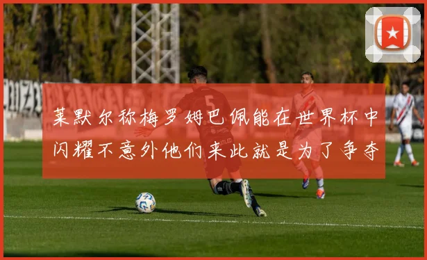 莱默尔称梅罗姆巴佩能在世界杯中闪耀不意外他们来此就是为了争夺最佳球员