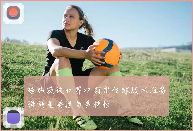 哈弗茨谈世界杯前定位球战术准备强调重要性与多样性