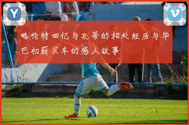 略伦特回忆与孔蒂的相处经历与毕巴初薪买车的感人故事