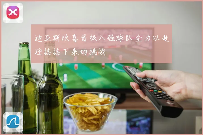 迪亚斯欣喜晋级八强球队全力以赴迎接接下来的挑战