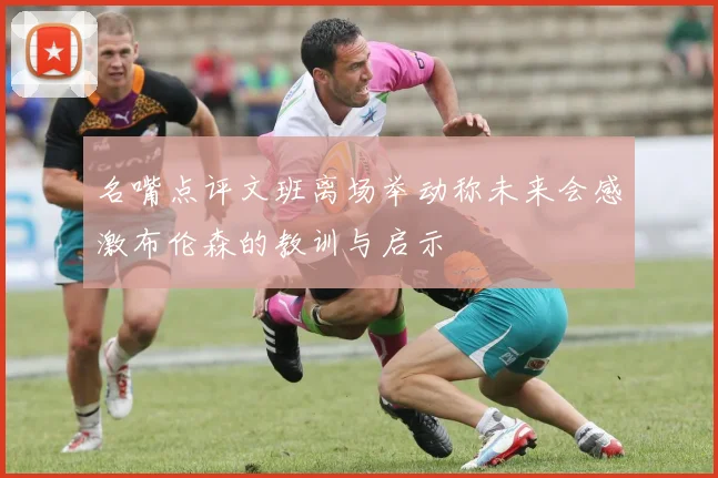 名嘴点评文班离场举动称未来会感激布伦森的教训与启示