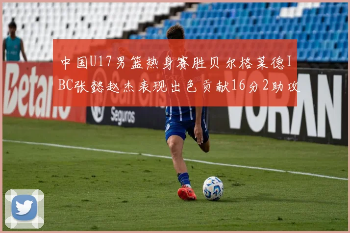 中国U17男篮热身赛胜贝尔格莱德IBC张懿赵杰表现出色贡献16分2助攻2抢断