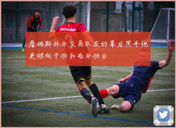 詹姆斯并非交易队友的幕后黑手他更倾向于劝和而非劝分