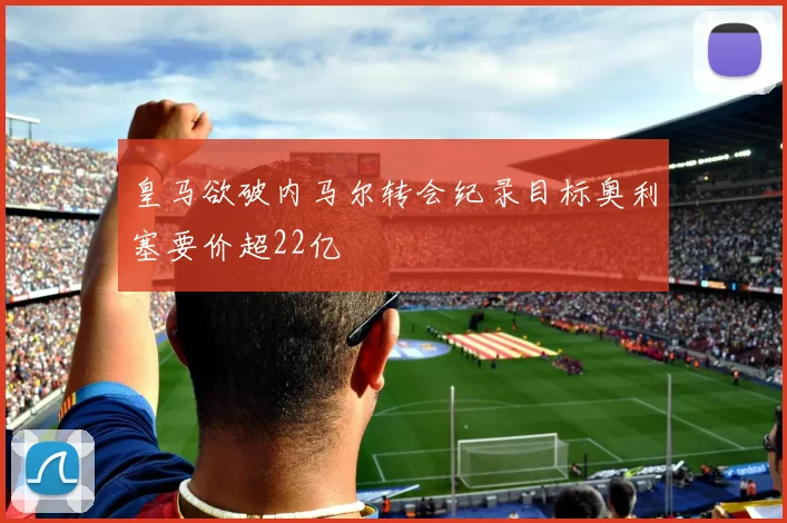 皇马欲破内马尔转会纪录目标奥利塞要价超22亿