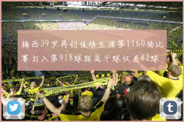 梅西39岁再创佳绩生涯第1160场比赛打入第918球距离千球仅差82球