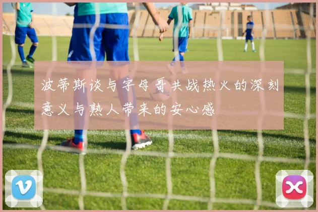 波蒂斯谈与字母哥共战热火的深刻意义与熟人带来的安心感